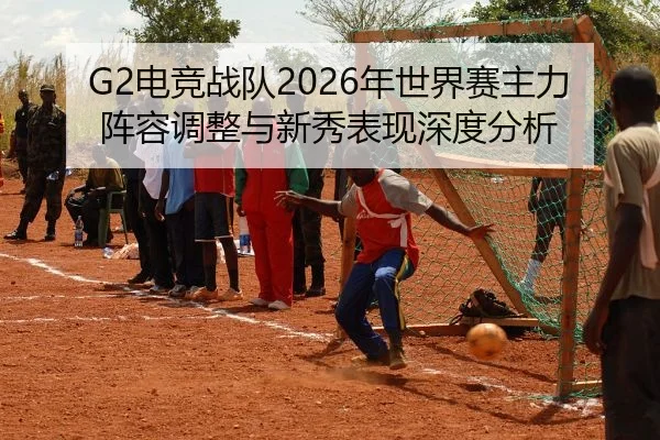 G2电竞战队2026年世界赛主力阵容调整与新秀表现深度分析