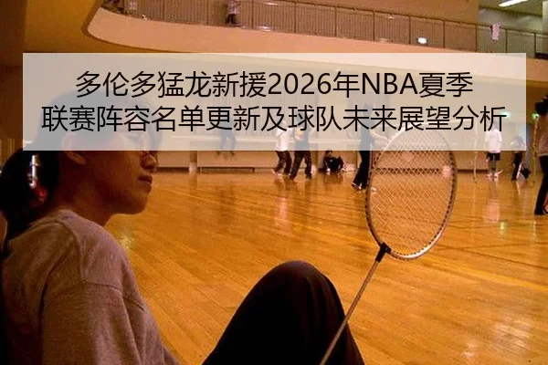 多伦多猛龙新援2026年NBA夏季联赛阵容名单更新及球队未来展望分析
